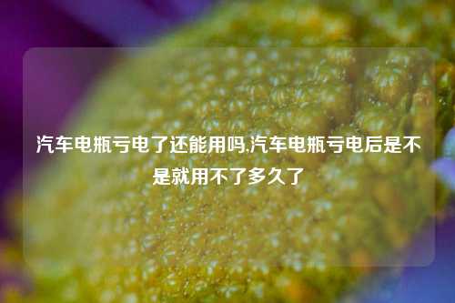 汽车电瓶亏电了还能用吗,汽车电瓶亏电后是不是就用不了多久了