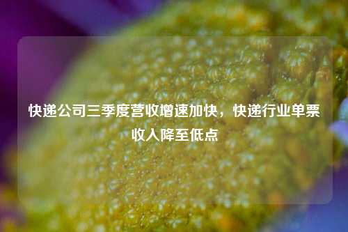 快递公司三季度营收增速加快，快递行业单票收入降至低点