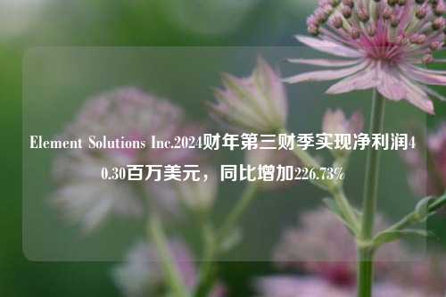 Element Solutions Inc.2024财年第三财季实现净利润40.30百万美元，同比增加226.73%