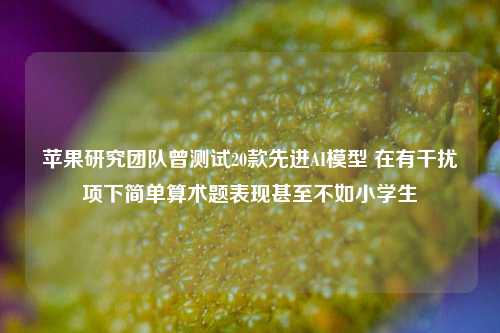 苹果研究团队曾测试20款先进AI模型 在有干扰项下简单算术题表现甚至不如小学生