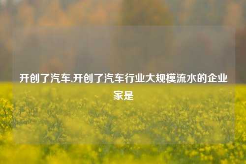 开创了汽车,开创了汽车行业大规模流水的企业家是