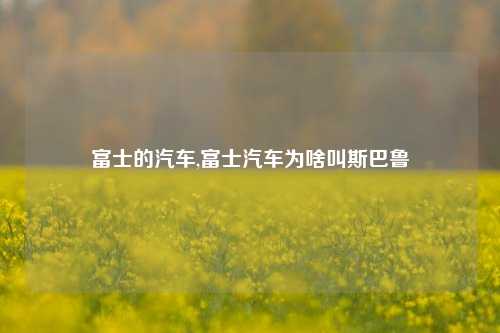 富士的汽车,富士汽车为啥叫斯巴鲁