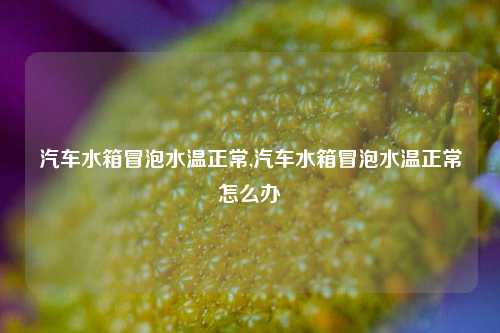 汽车水箱冒泡水温正常,汽车水箱冒泡水温正常怎么办