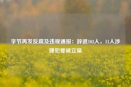 字节再发反腐及违规通报：辞退103人，11人涉嫌犯罪被立案