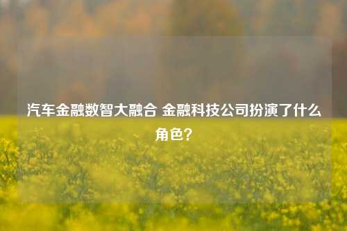 汽车金融数智大融合 金融科技公司扮演了什么角色？