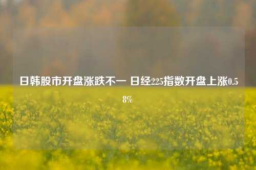 日韩股市开盘涨跌不一 日经225指数开盘上涨0.58%