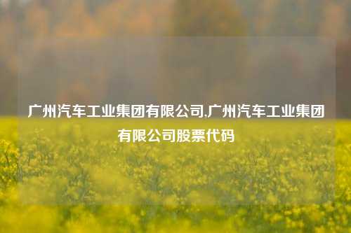 广州汽车工业集团有限公司,广州汽车工业集团有限公司股票代码