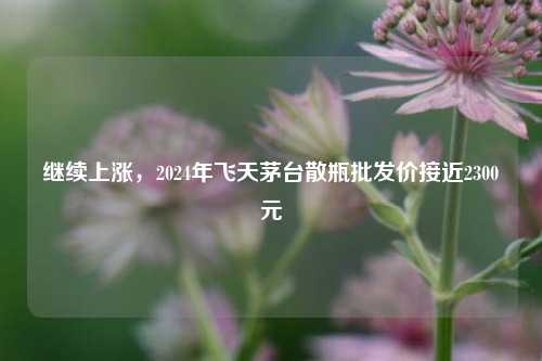 继续上涨，2024年飞天茅台散瓶批发价接近2300元