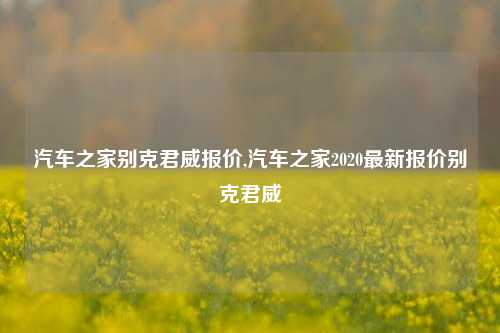 汽车之家别克君威报价,汽车之家2020最新报价别克君威