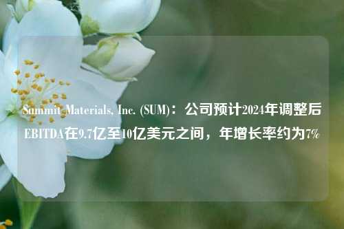 Summit Materials, Inc. (SUM)：公司预计2024年调整后EBITDA在9.7亿至10亿美元之间，年增长率约为7%