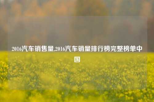 2016汽车销售量,2016汽车销量排行榜完整榜单中国