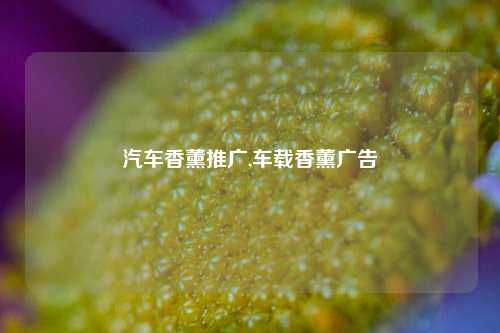 汽车香薰推广,车载香薰广告