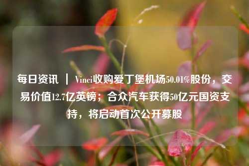 每日资讯 ｜ Vinci收购爱丁堡机场50.01%股份，交易价值12.7亿英镑；合众汽车获得50亿元国资支持，将启动首次公开募股