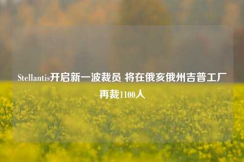 Stellantis开启新一波裁员 将在俄亥俄州吉普工厂再裁1100人