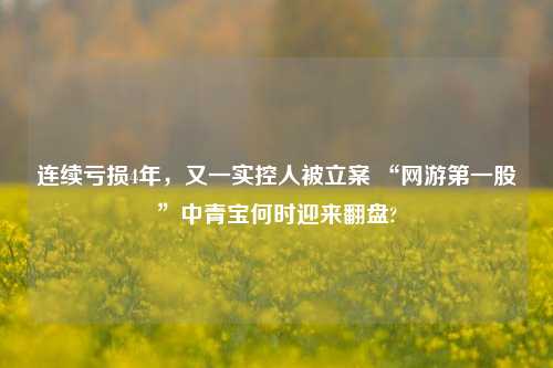 连续亏损4年，又一实控人被立案 “网游第一股”中青宝何时迎来翻盘?