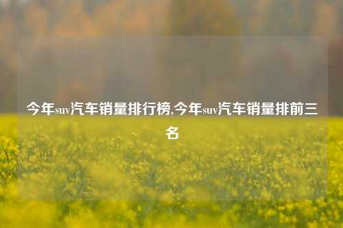 今年suv汽车销量排行榜,今年suv汽车销量排前三名