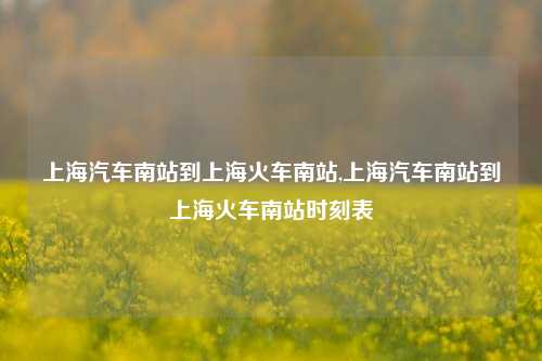 上海汽车南站到上海火车南站,上海汽车南站到上海火车南站时刻表