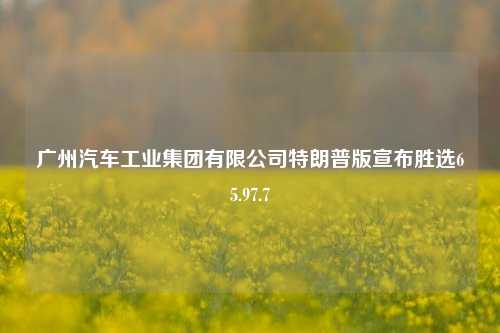 广州汽车工业集团有限公司特朗普版宣布胜选65.97.7