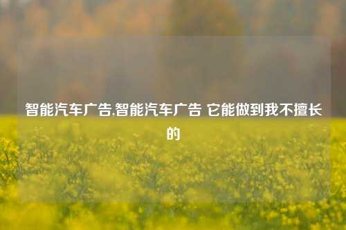 智能汽车广告,智能汽车广告 它能做到我不擅长的