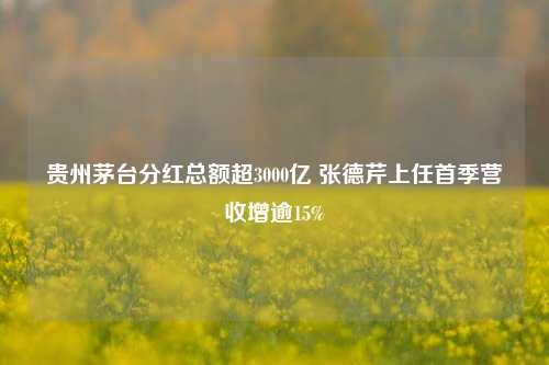 贵州茅台分红总额超3000亿 张德芹上任首季营收增逾15%