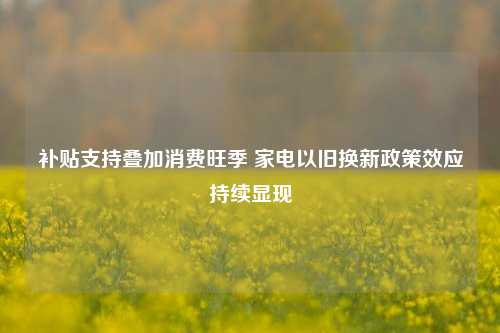 补贴支持叠加消费旺季 家电以旧换新政策效应持续显现