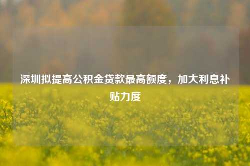 深圳拟提高公积金贷款最高额度，加大利息补贴力度