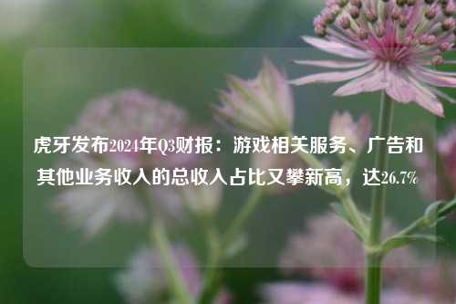 虎牙发布2024年Q3财报：游戏相关服务、广告和其他业务收入的总收入占比又攀新高，达26.7%