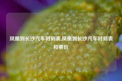 凤凰到长沙汽车时刻表,凤凰到长沙汽车时刻表和票价