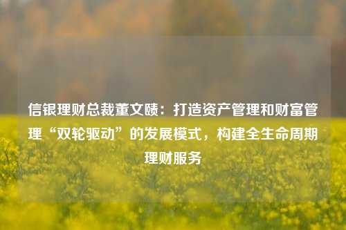 信银理财总裁董文赜：打造资产管理和财富管理“双轮驱动”的发展模式，构建全生命周期理财服务