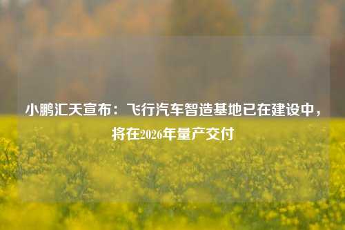 小鹏汇天宣布：飞行汽车智造基地已在建设中，将在2026年量产交付