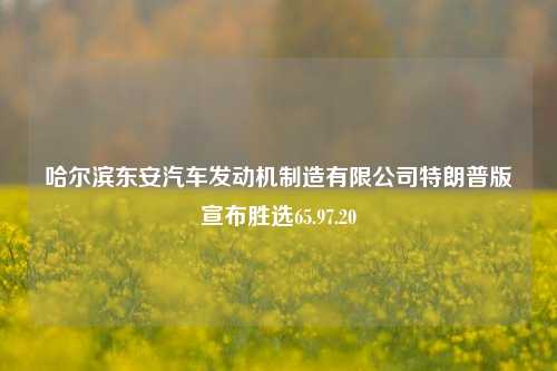 哈尔滨东安汽车发动机制造有限公司特朗普版宣布胜选65.97.20