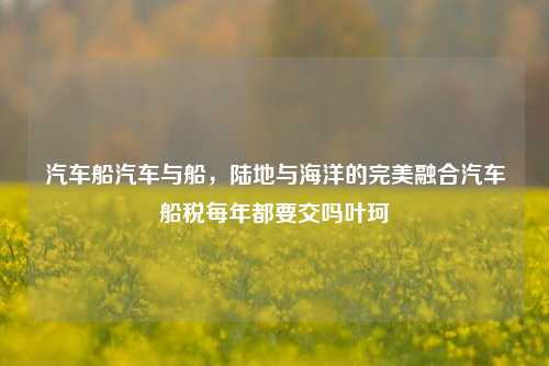 汽车船汽车与船，陆地与海洋的完美融合汽车船税每年都要交吗叶珂