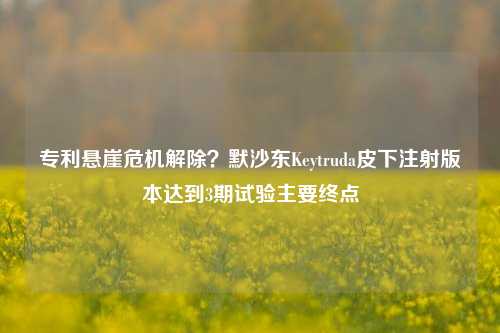 专利悬崖危机解除？默沙东Keytruda皮下注射版本达到3期试验主要终点