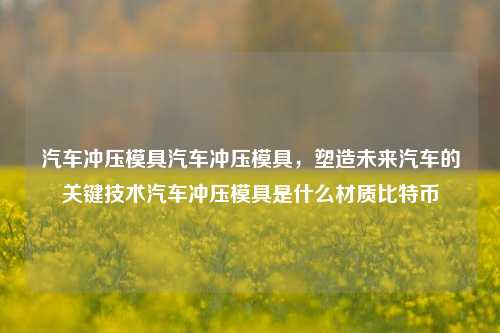 汽车冲压模具：塑造未来汽车的核心技术