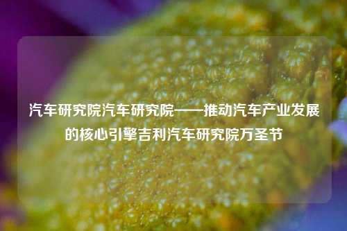 汽车研究院汽车研究院——推动汽车产业发展的核心引擎吉利汽车研究院万圣节