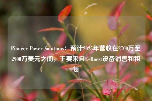 Pioneer Power Solutions：预计2025年营收在2700万至2900万美元之间，主要来自E-Boost设备销售和租赁