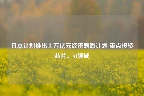 日本计划推出上万亿元经济刺激计划 重点投资芯片、AI领域