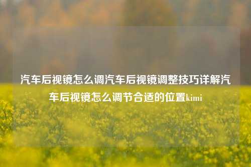 汽车后视镜怎么调汽车后视镜调整技巧详解汽车后视镜怎么调节合适的位置kimi