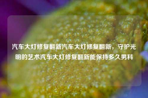 汽车大灯修复翻新汽车大灯修复翻新，守护光明的艺术汽车大灯修复翻新能保持多久男科