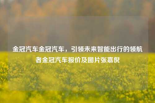 金冠汽车金冠汽车，引领未来智能出行的领航者金冠汽车报价及图片张嘉倪