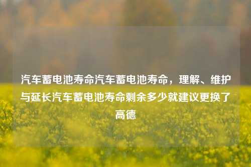 汽车蓄电池寿命汽车蓄电池寿命，理解、维护与延长汽车蓄电池寿命剩余多少就建议更换了高德