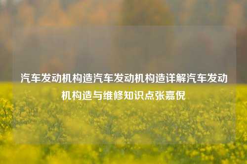 汽车发动机构造汽车发动机构造详解汽车发动机构造与维修知识点张嘉倪