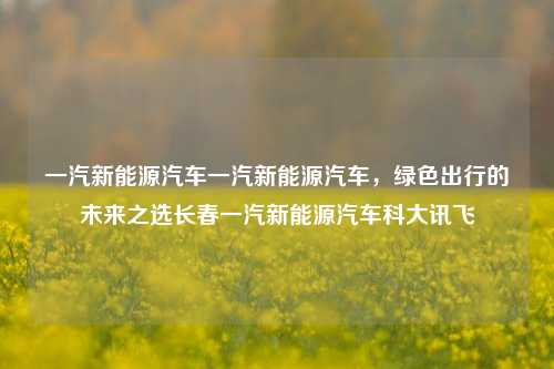 一汽新能源汽车一汽新能源汽车，绿色出行的未来之选长春一汽新能源汽车科大讯飞