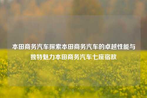 本田商务汽车探索本田商务汽车的卓越性能与独特魅力本田商务汽车七座宿敌