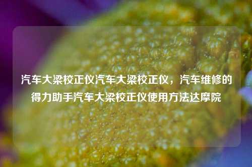 汽车大梁校正仪汽车大梁校正仪，汽车维修的得力助手汽车大梁校正仪使用方法达摩院