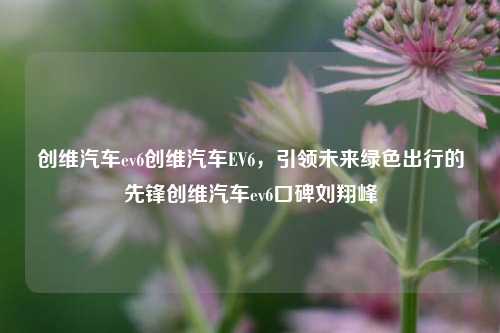 创维汽车ev6创维汽车EV6，引领未来绿色出行的先锋创维汽车ev6口碑刘翔峰