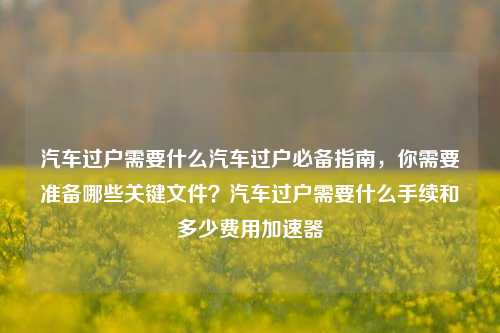 汽车过户需要什么汽车过户必备指南，你需要准备哪些关键文件？汽车过户需要什么手续和多少费用加速器