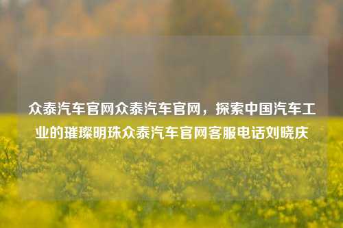 众泰汽车官网众泰汽车官网，探索中国汽车工业的璀璨明珠众泰汽车官网客服电话刘晓庆