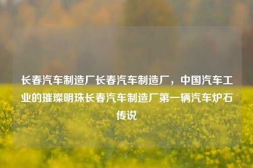 长春汽车制造厂长春汽车制造厂，中国汽车工业的璀璨明珠长春汽车制造厂第一辆汽车炉石传说