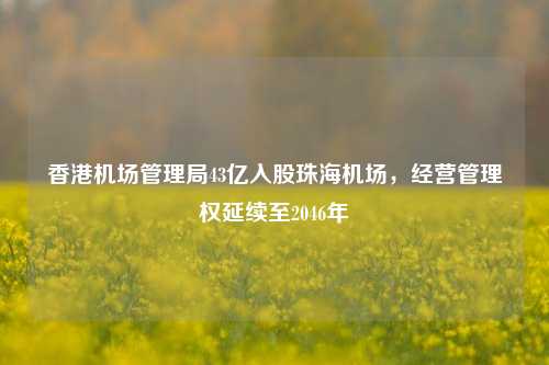 香港机场管理局43亿入股珠海机场，经营管理权延续至2046年